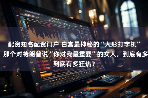 配资知名配资门户 白宫最神秘的“人形打字机”曝光：那个对特朗普说“你对我最重要”的女人，到底有多狂热？
