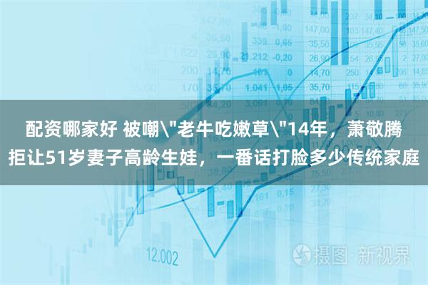 配资哪家好 被嘲＂老牛吃嫩草＂14年，萧敬腾拒让51岁妻子高龄生娃，一番话打脸多少传统家庭