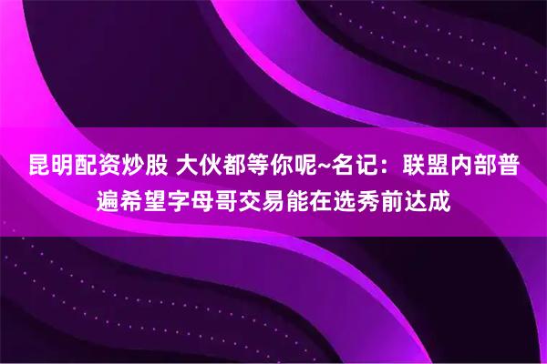 昆明配资炒股 大伙都等你呢~名记：联盟内部普遍希望字母哥交易能在选秀前达成