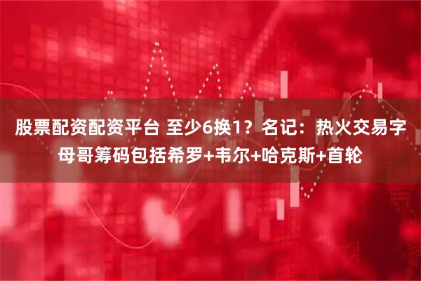 股票配资配资平台 至少6换1？名记：热火交易字母哥筹码包括希罗+韦尔+哈克斯+首轮