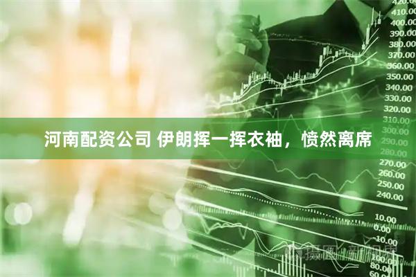 河南配资公司 伊朗挥一挥衣袖，愤然离席