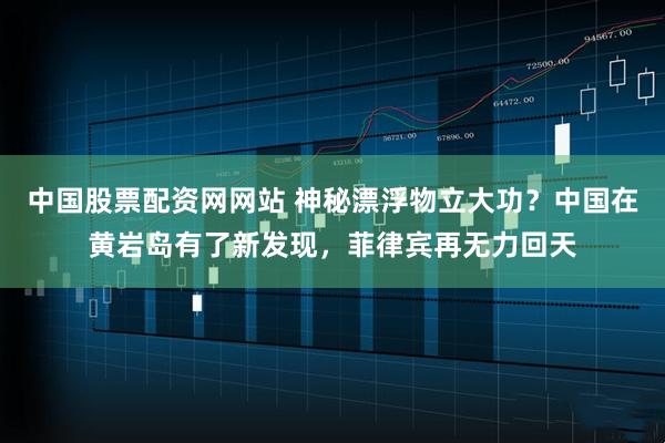 中国股票配资网网站 神秘漂浮物立大功？中国在黄岩岛有了新发现，菲律宾再无力回天