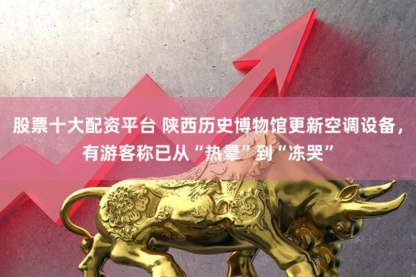 股票十大配资平台 陕西历史博物馆更新空调设备，有游客称已从“热晕”到“冻哭”