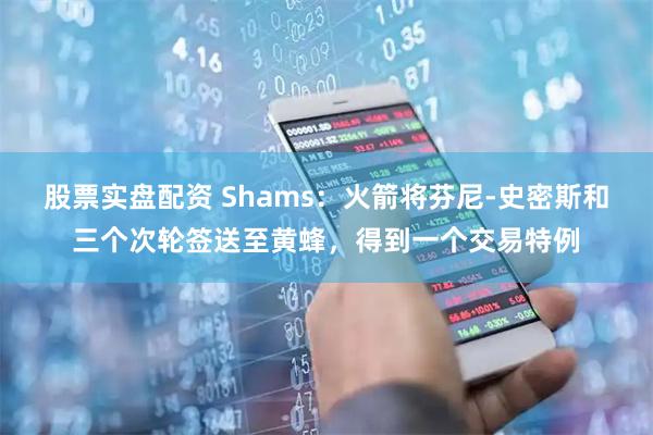 股票实盘配资 Shams：火箭将芬尼-史密斯和三个次轮签送至黄蜂，得到一个交易特例