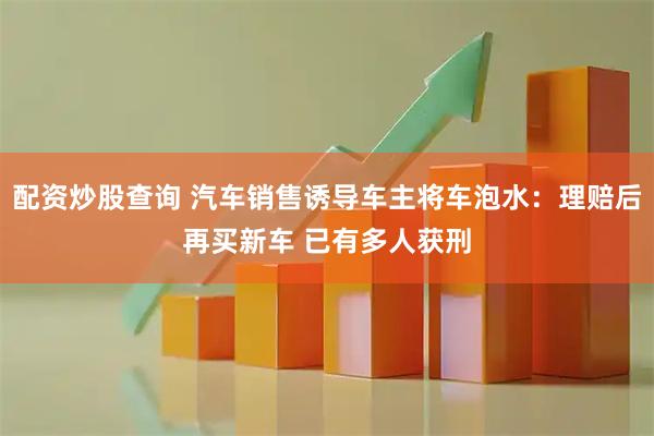 配资炒股查询 汽车销售诱导车主将车泡水：理赔后再买新车 已有多人获刑