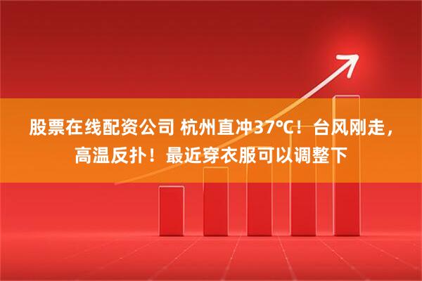 股票在线配资公司 杭州直冲37℃！台风刚走，高温反扑！最近穿衣服可以调整下