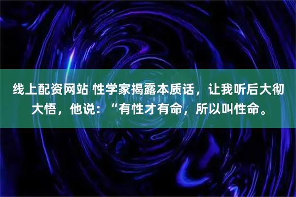 线上配资网站 性学家揭露本质话，让我听后大彻大悟，他说：“有性才有命，所以叫性命。