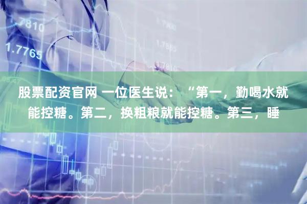 股票配资官网 一位医生说： “第一，勤喝水就能控糖。第二，换粗粮就能控糖。第三，睡