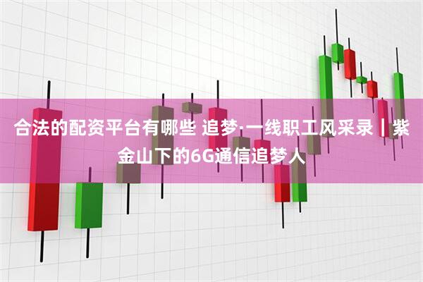 合法的配资平台有哪些 追梦·一线职工风采录｜紫金山下的6G通信追梦人