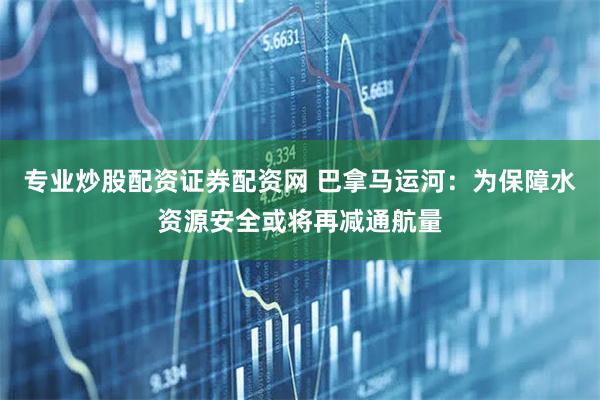 专业炒股配资证券配资网 巴拿马运河：为保障水资源安全或将再减通航量