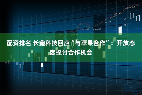 配资排名 长鑫科技回应“与苹果合作”：开放态度探讨合作机会